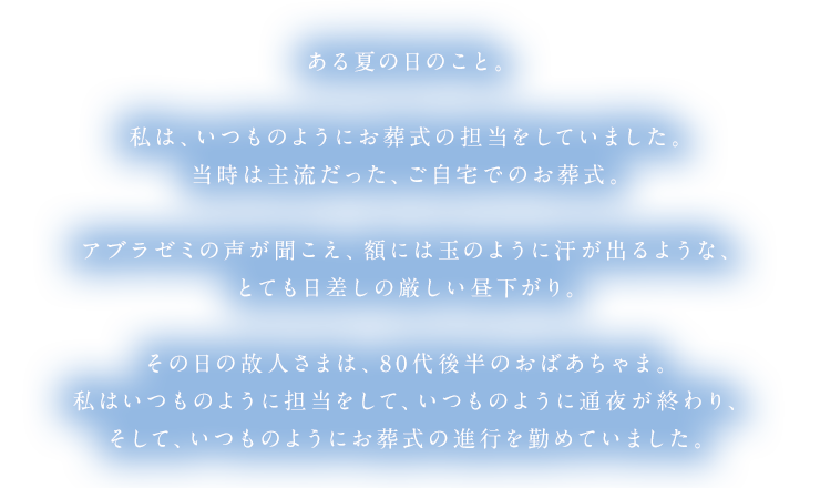 ある夏の日のこと。私は、いつものようにお葬式の担当をしていました。当時は主流だった、ご自宅でのお葬式。アブラゼミの声が聞こえ、額には玉のように汗が出るような、とても日差しの厳しい昼下がり。その日の故人さまは、80代後半のおばあちゃま。私はいつものように担当をして、いつものように通夜が終わり、そして、いつものようにお葬式の進行を勤めていました。