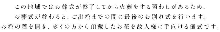 この地域ではお葬式が終了してから火葬をする習わしがあるため、お葬式が終わると、ご出棺までの間に最後のお別れ式を行います。お棺の蓋を開き、多くの方から頂戴したお花を故人様に手向ける儀式です。
